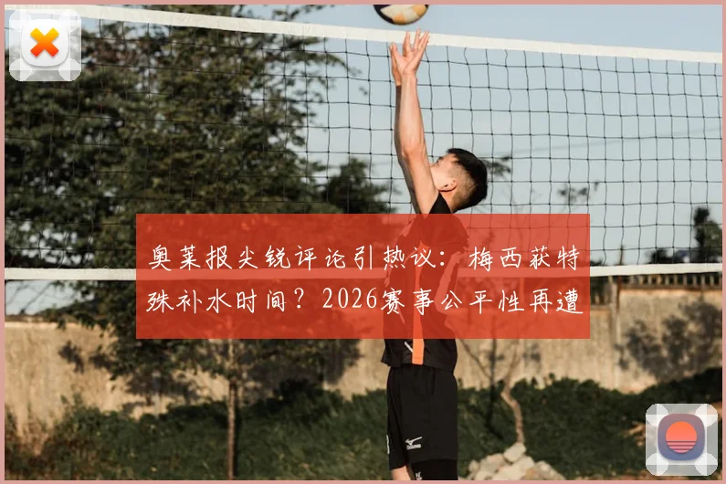 奥莱报尖锐评论引热议:梅西获特殊补水时间?2026赛事公平性再遭质疑