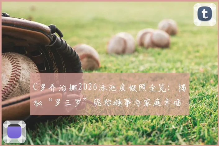 C罗乔治娜2026泳池度假照全览：揭秘“罗三岁”昵称趣事与家庭幸福时光，附高清写真及行程解析