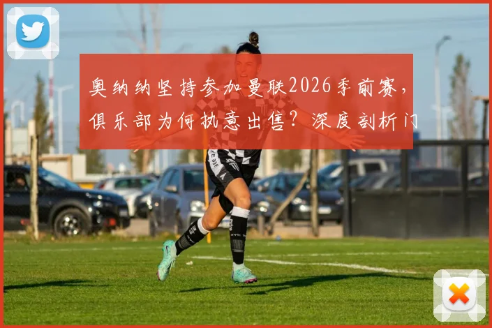奥纳纳坚持参加曼联2026季前赛,俱乐部为何执意出售?深度剖析门将位置动荡与未来走向