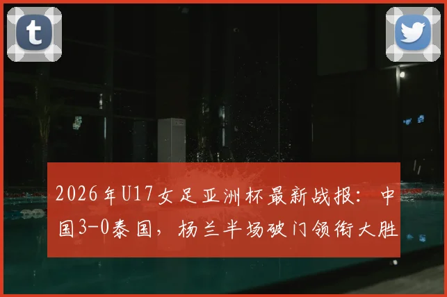 2026年U17女足亚洲杯最新战报：中国3-0泰国，杨兰半场破门领衔大胜，技术分析与赛事集锦速览