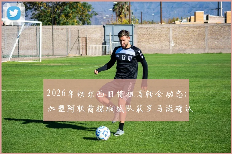 2026年切尔西旧将祖马转会动态：加盟阿联酋棕榈城队获罗马诺确认，附球员生涯回顾与转会细节解析