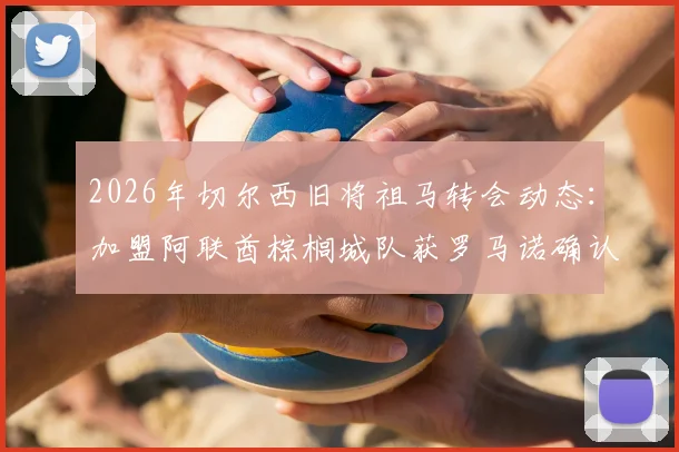 2026年切尔西旧将祖马转会动态：加盟阿联酋棕榈城队获罗马诺确认，附球员生涯回顾与转会细节解析
