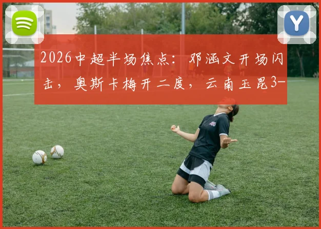 2026中超半场焦点:邓涵文开场闪击,奥斯卡梅开二度,云南玉昆3-0领先大连英博战报详情