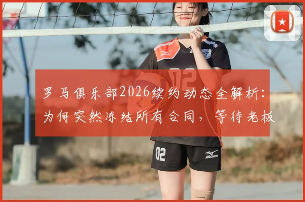 罗马俱乐部2026续约动态全解析:为何突然冻结所有合同,等待老板最终拍板?