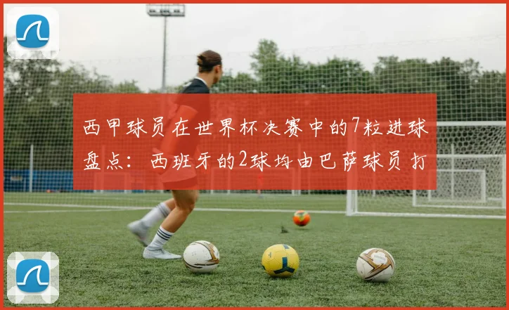 西甲球员在世界杯决赛中的7粒进球盘点：西班牙的2球均由巴萨球员打入，附详细数据分析