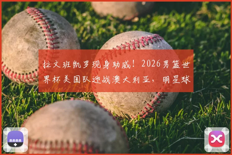 拉文班凯罗现身助威！2026男篮世界杯美国队迎战澳大利亚，明星球员观赛席看点解析