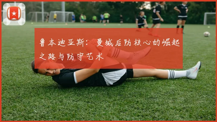 鲁本迪亚斯：曼城后防核心的崛起之路与防守艺术