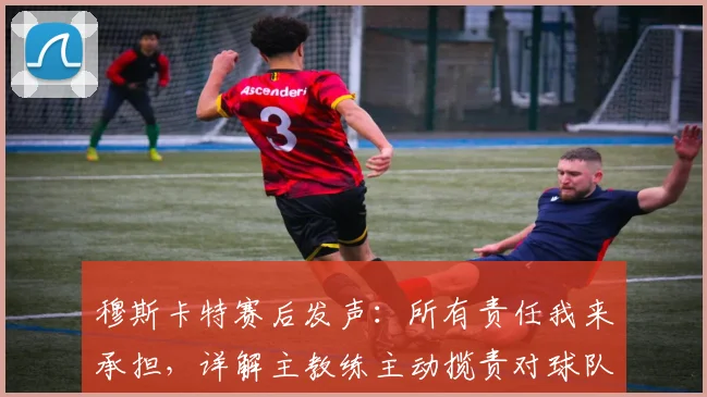 穆斯卡特赛后发声:所有责任我来承担,详解主教练主动揽责对球队2026赛季的三大影响