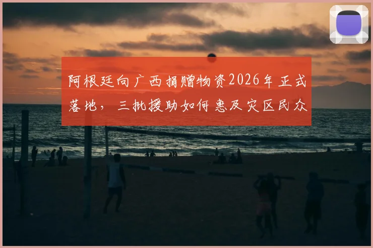 阿根廷向广西捐赠物资2026年正式落地，三批援助如何惠及灾区民众？官方发布物流详情