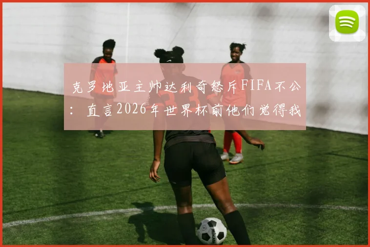 克罗地亚主帅达利奇怒斥FIFA不公：直言2026年世界杯前他们觉得我们碍眼，小国球队就不该被尊重吗？