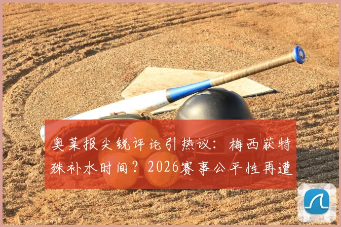 奥莱报尖锐评论引热议：梅西获特殊补水时间？2026赛事公平性再遭质疑