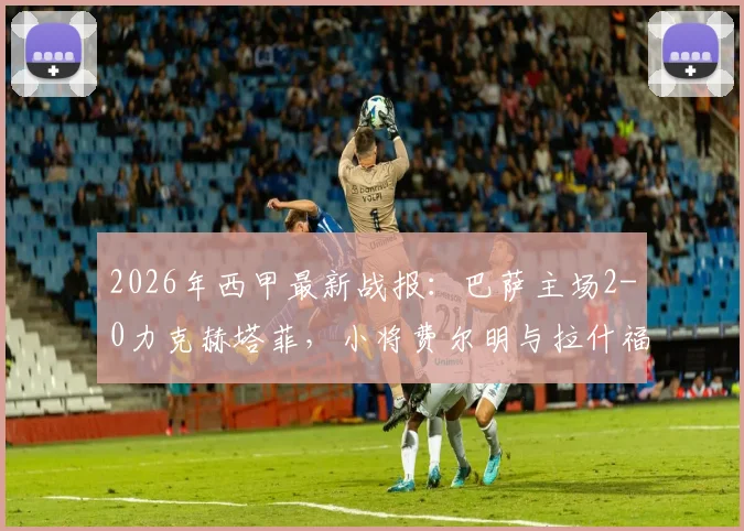 2026年西甲最新战报:巴萨主场2-0力克赫塔菲,小将费尔明与拉什福德联袂建功,稳居积分榜前三