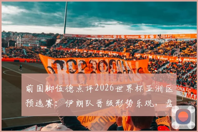 前国脚伍德点评2026世界杯亚洲区预选赛：伊朗队晋级形势乐观，盘点这支亚洲劲旅的强悍之处与对手应对策略