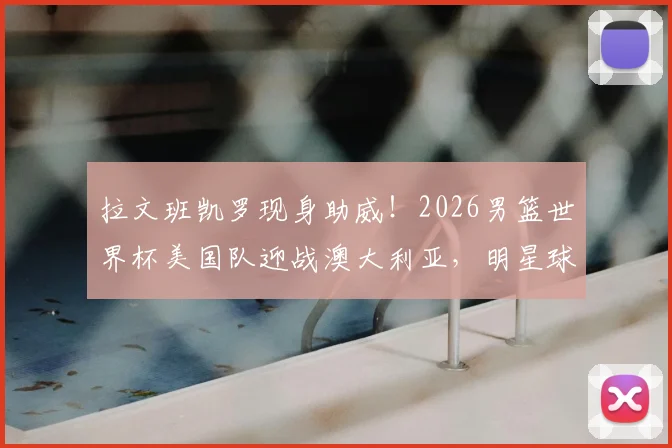 拉文班凯罗现身助威!2026男篮世界杯美国队迎战澳大利亚,明星球员观赛席看点解析
