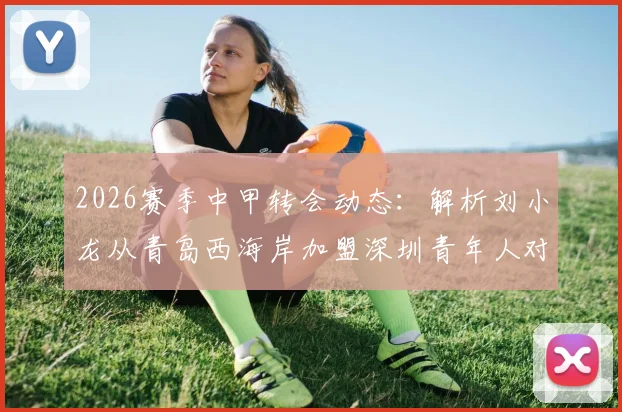 2026赛季中甲转会动态:解析刘小龙从青岛西海岸加盟深圳青年人对两队阵容的具体影响
