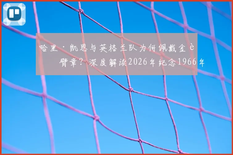 哈里·凯恩与英格兰队为何佩戴金色臂章？深度解读2026年纪念1966年冠军与凯恩金靴意义