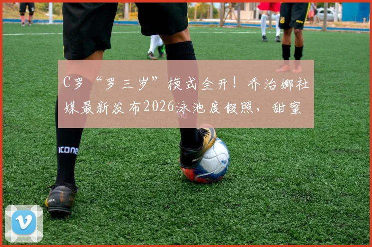 C罗“罗三岁”模式全开！乔治娜社媒最新发布2026泳池度假照，甜蜜互动瞬间回顾
