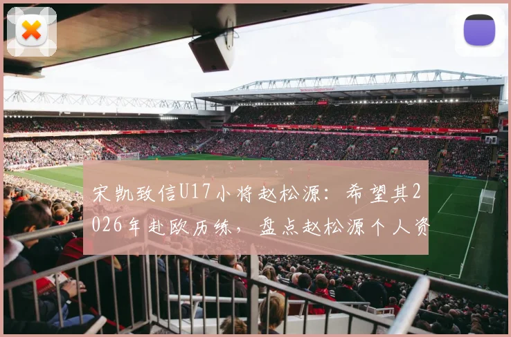 宋凯致信U17小将赵松源：希望其2026年赴欧历练，盘点赵松源个人资料与留洋前景