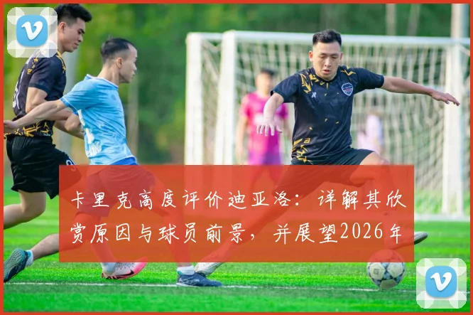 卡里克高度评价迪亚洛：详解其欣赏原因与球员前景，并展望2026年率队冲击联赛冠军终极目标