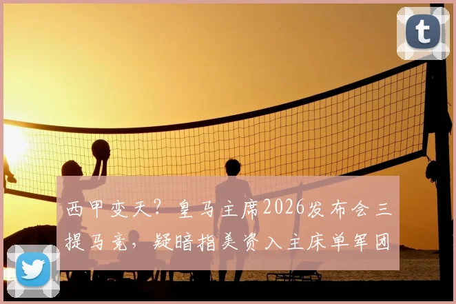 西甲变天？皇马主席2026发布会三提马竞，疑暗指美资入主床单军团引震荡