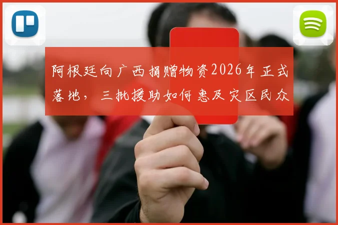 阿根廷向广西捐赠物资2026年正式落地,三批援助如何惠及灾区民众?官方发布物流详情