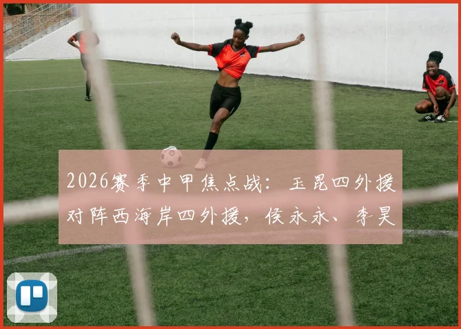 2026赛季中甲焦点战:玉昆四外援对阵西海岸四外援,侯永永、李昊先发引关注