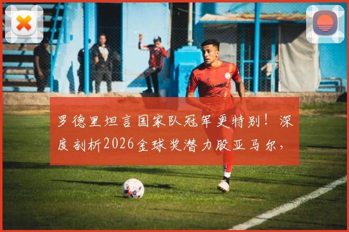 罗德里坦言国家队冠军更特别！深度剖析2026金球奖潜力股亚马尔，未来超巨之路已现端倪