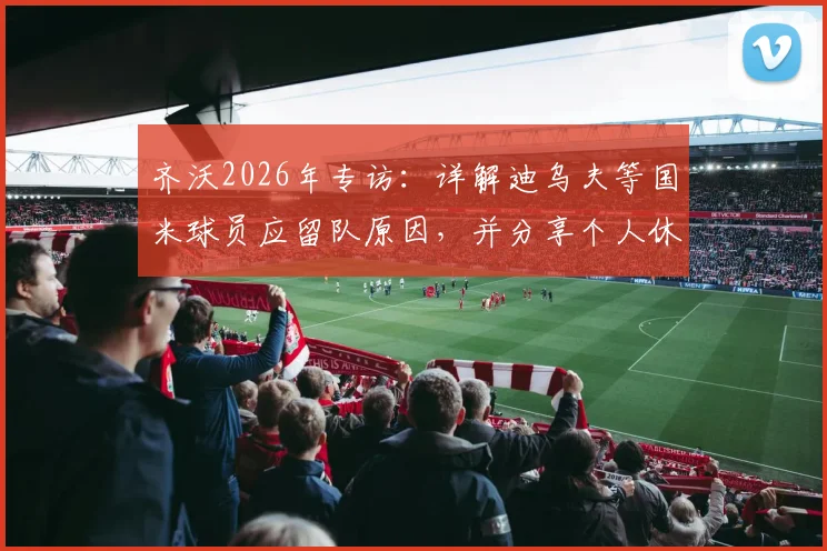 齐沃2026年专访：详解迪乌夫等国米球员应留队原因，并分享个人休赛期陪伴家人的规划
