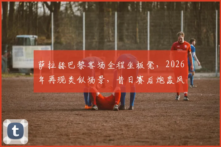 萨拉赫巴黎客场全程坐板凳，2026年再现类似场景，昔日赛后炮轰风波会否重演？深度分析背后原因与影响