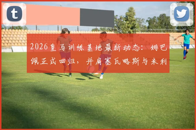2026皇马训练基地最新动态：姆巴佩正式回归，并肩塞瓦略斯与米利唐完成高强度训练课