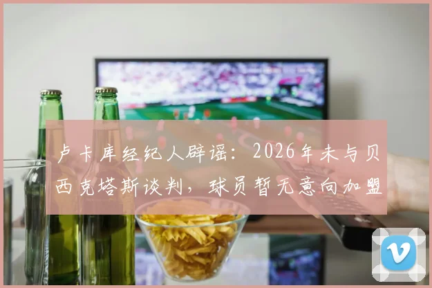 卢卡库经纪人辟谣：2026年未与贝西克塔斯谈判，球员暂无意向加盟，未来去向分析