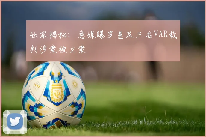 独家揭秘:意媒曝罗基及三名VAR裁判涉案被立案