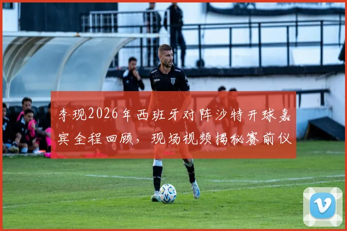 李现2026年西班牙对阵沙特开球嘉宾全程回顾,现场视频揭秘赛前仪式细节与完整流程