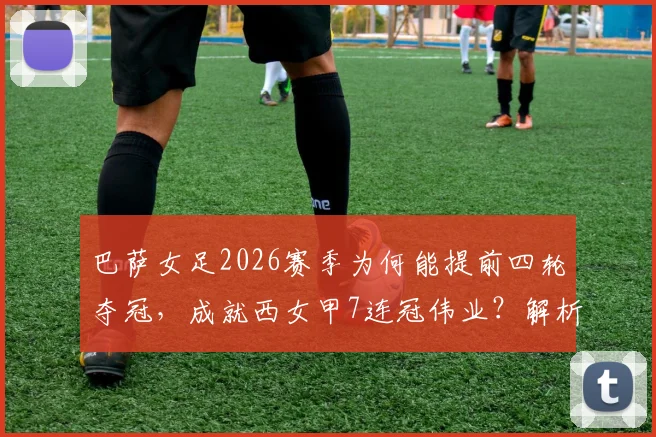 巴萨女足2026赛季为何能提前四轮夺冠，成就西女甲7连冠伟业？解析其关键因素与未来欧冠挑战