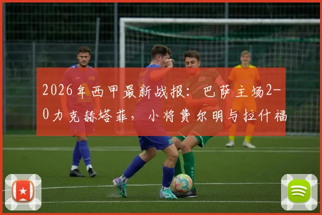 2026年西甲最新战报:巴萨主场2-0力克赫塔菲,小将费尔明与拉什福德联袂建功,稳居积分榜前三