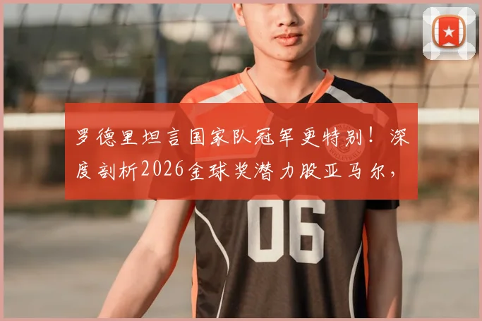罗德里坦言国家队冠军更特别！深度剖析2026金球奖潜力股亚马尔，未来超巨之路已现端倪
