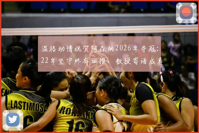 温格动情祝贺阿森纳2026年夺冠：22年坚守终有回报，教授寄语成真全过程回顾