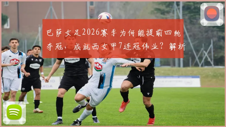 巴萨女足2026赛季为何能提前四轮夺冠，成就西女甲7连冠伟业？解析其关键因素与未来欧冠挑战
