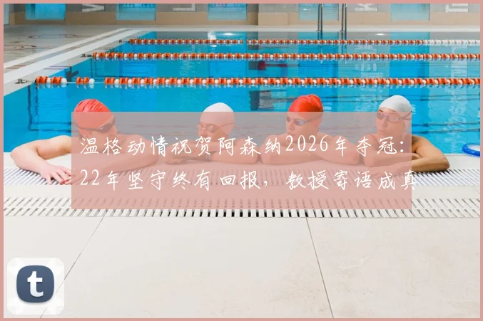温格动情祝贺阿森纳2026年夺冠:22年坚守终有回报,教授寄语成真全过程回顾