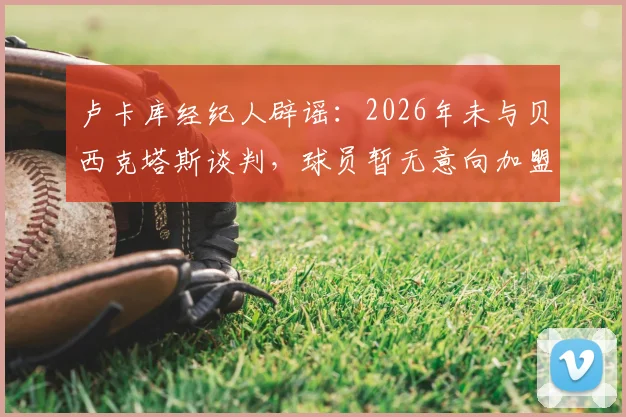 卢卡库经纪人辟谣:2026年未与贝西克塔斯谈判,球员暂无意向加盟,未来去向分析