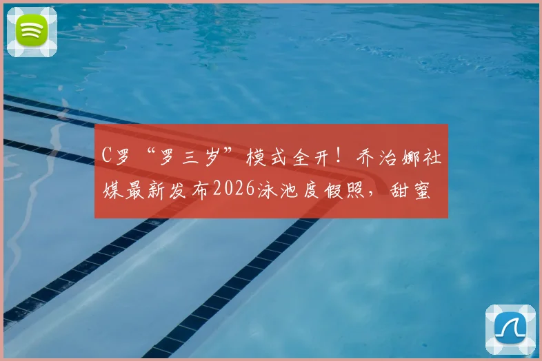 C罗“罗三岁”模式全开!乔治娜社媒最新发布2026泳池度假照,甜蜜互动瞬间回顾