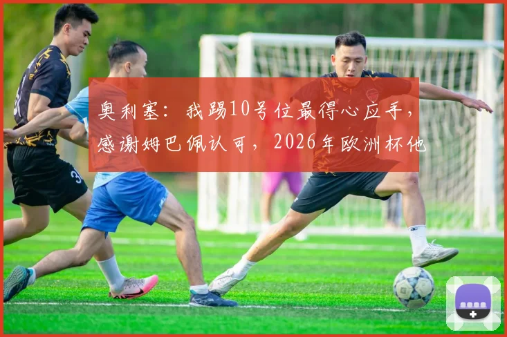 奥利塞:我踢10号位最得心应手,感谢姆巴佩认可,2026年欧洲杯他能胜任吗?