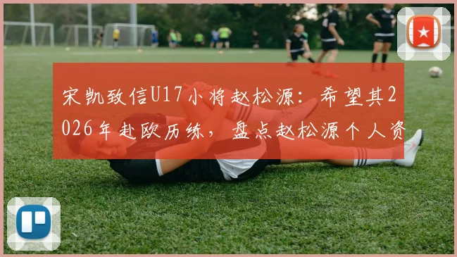 宋凯致信U17小将赵松源：希望其2026年赴欧历练，盘点赵松源个人资料与留洋前景