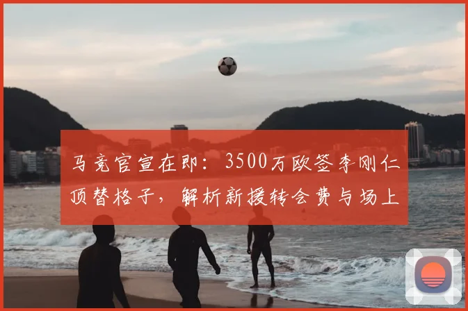 马竞官宣在即：3500万欧签李刚仁顶替格子，解析新援转会费与场上位置前景