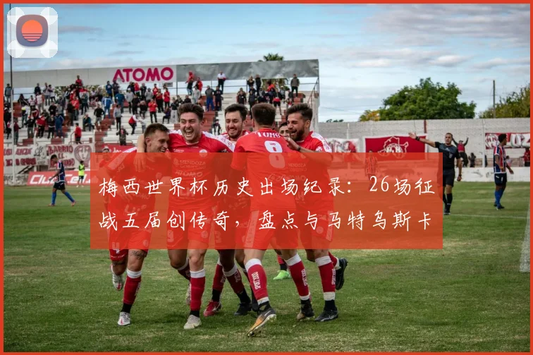 梅西世界杯历史出场纪录：26场征战五届创传奇，盘点与马特乌斯卡福等大佬数据对比