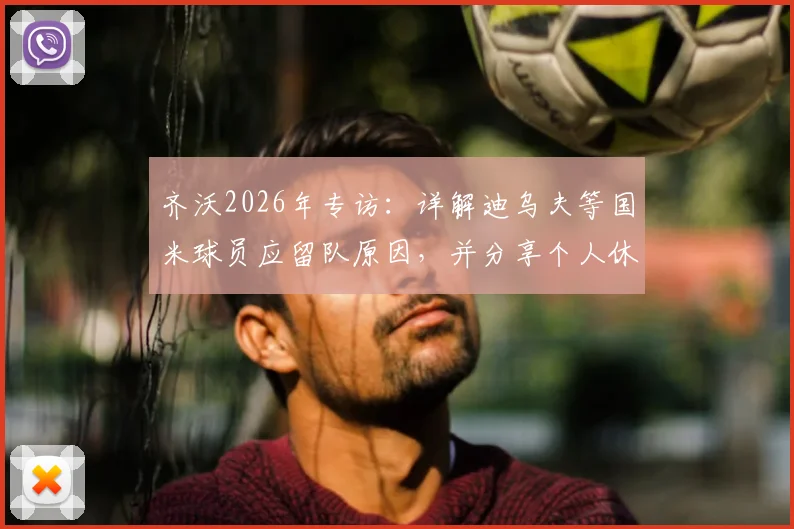 齐沃2026年专访:详解迪乌夫等国米球员应留队原因,并分享个人休赛期陪伴家人的规划