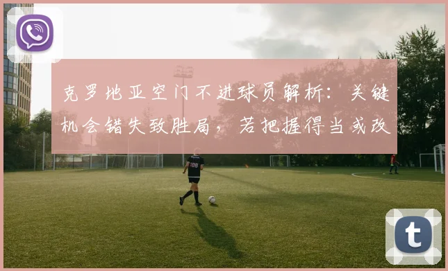克罗地亚空门不进球员解析:关键机会错失致胜局,若把握得当或改变2026大赛走向