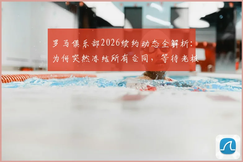罗马俱乐部2026续约动态全解析：为何突然冻结所有合同，等待老板最终拍板？