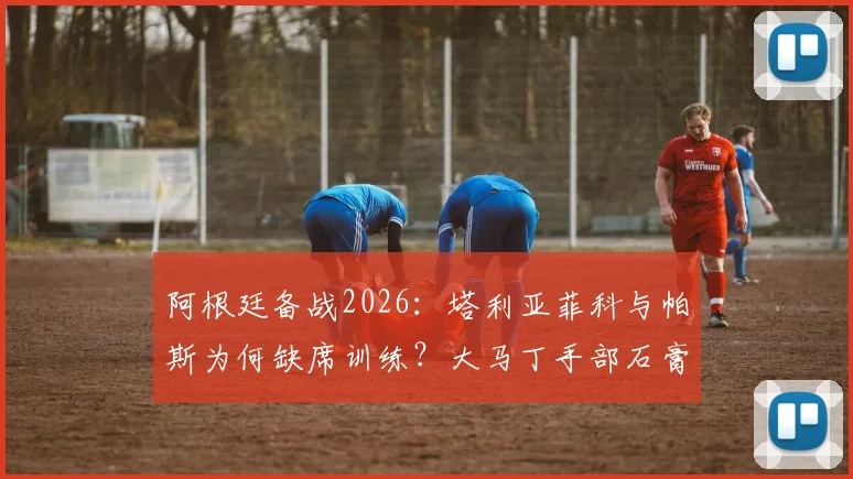 阿根廷备战2026：塔利亚菲科与帕斯为何缺席训练？大马丁手部石膏拆除，恢复进展全解析
