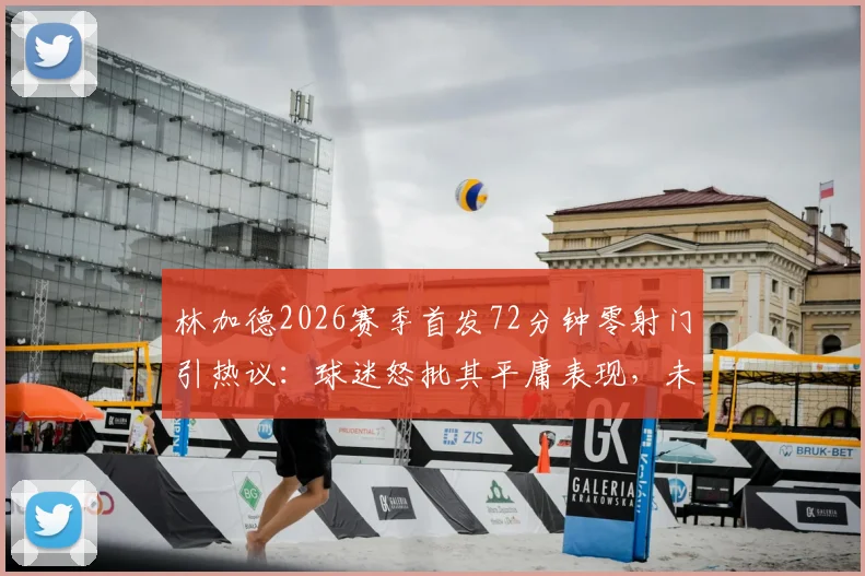 林加德2026赛季首发72分钟零射门引热议：球迷怒批其平庸表现，未来何去何从？